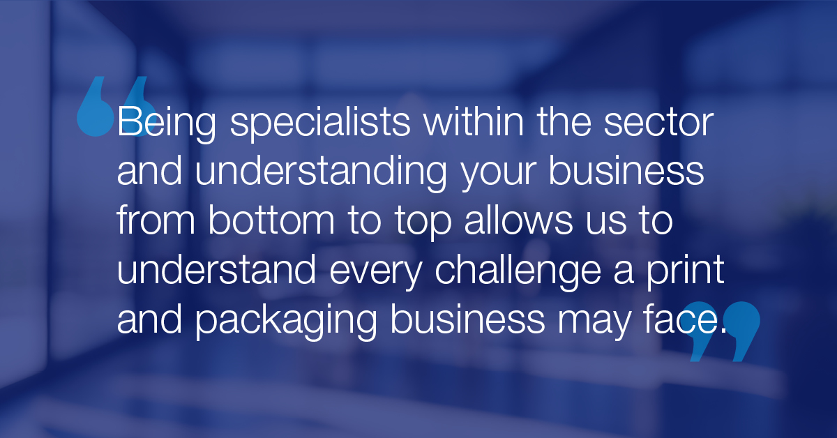 "Being specialists within the sector and understanding your business from bottom to top allows us to understand every challenge a print and packing business may face."