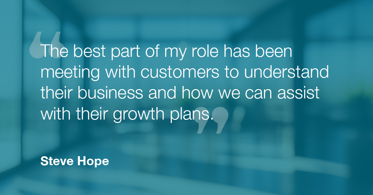 "The best part of my role has been meeting with customers to understand their business and how we can assist with their growth plans." - Steve Hope