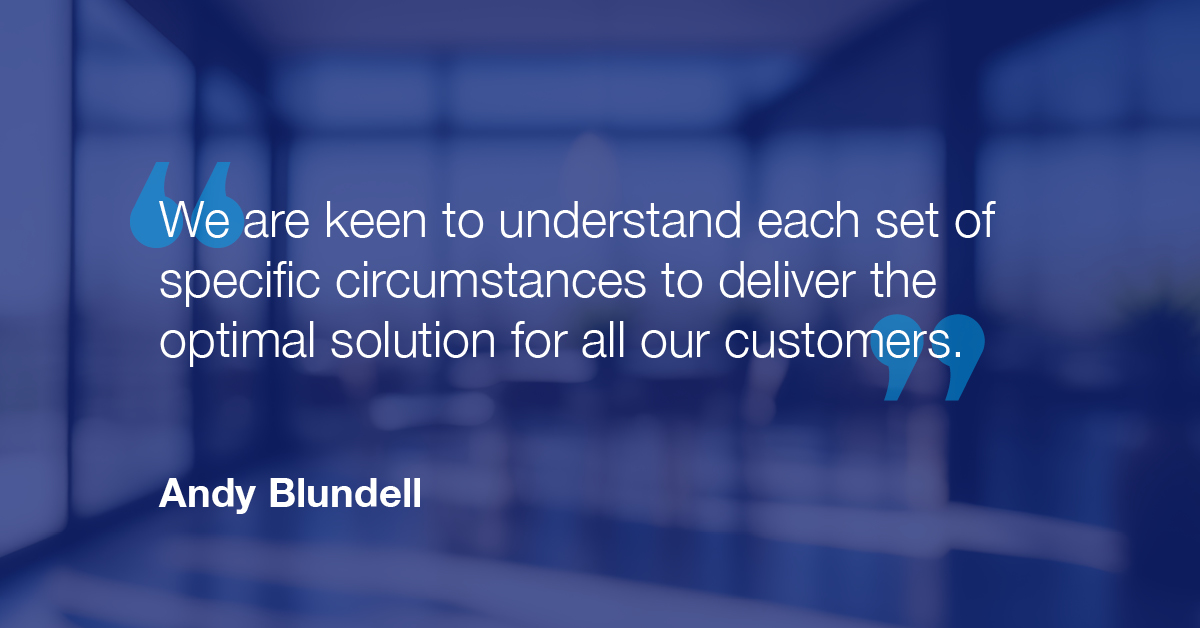 "We are keen to understand each set of specific circumstances to deliver the optimal solution for all our customers." - Andy Blundell