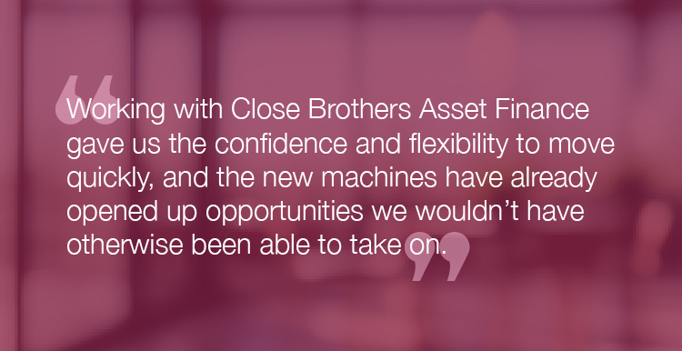 "Working with Close Brothers Asset Finance gave us the confidence and flexibility to move quickly, and the new machines have already opened up opportunities we wouldn't have otherwise been able to take on."