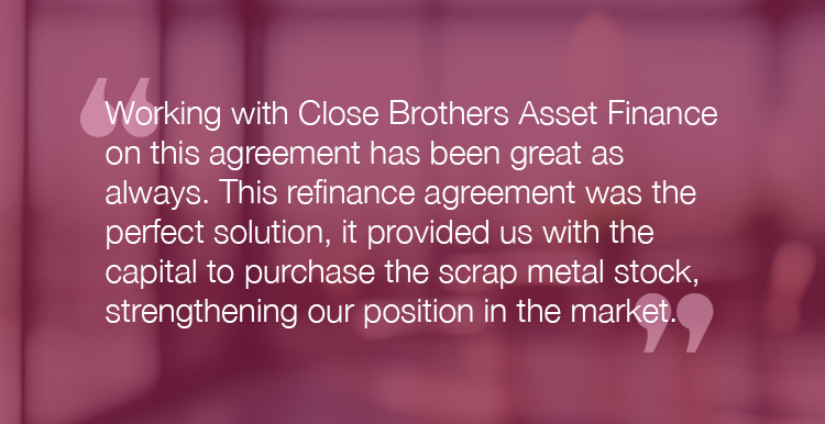 "Working with Close Brothers Asset Finance on this agreement has been great as always. This refinance agreement was the perfect solution, it provided us with the capital to purchase the scrap metal stock, strengthening our position in the market."
