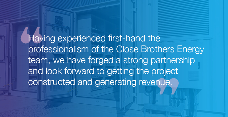 “Having experienced first-hand the professionalism of the Close Brothers Energy team, we have forged a strong partnership and look forward to getting the project constructed and generating revenue.”