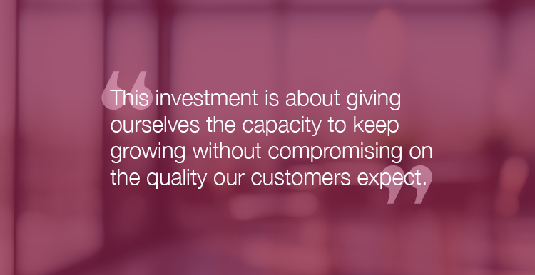 "This investment is about giving ourselves the capacity to keep growing without compromising on the quality our customers expect."