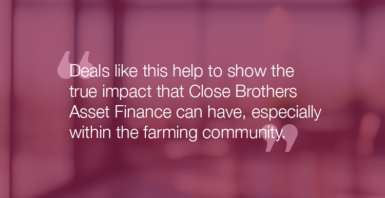 "Deals like this help to show the true impact that Close Brothers Asset Finance can have, especially within the farming community."