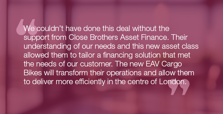 "We couldn’t have done this deal without the support from Close Brothers Asset Finance. Their understanding of our needs and this new asset class allowed them to tailor a financing solution that met the needs of our customer. The new EAV Cargo Bikes will transform their operations and allow them to deliver more efficiently in the centre of London."