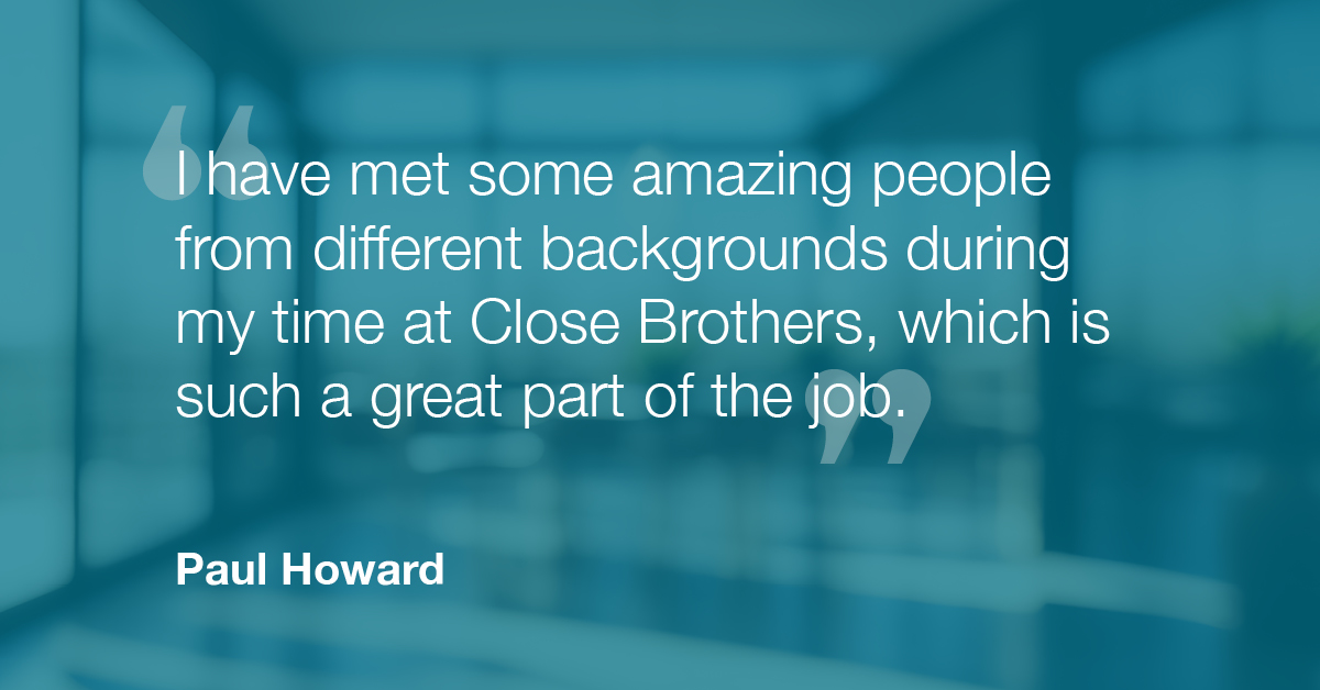 "I have met some amazing people from different backgrounds during my time at Close Brothers, which is such a great part of the job." - Paul Howard