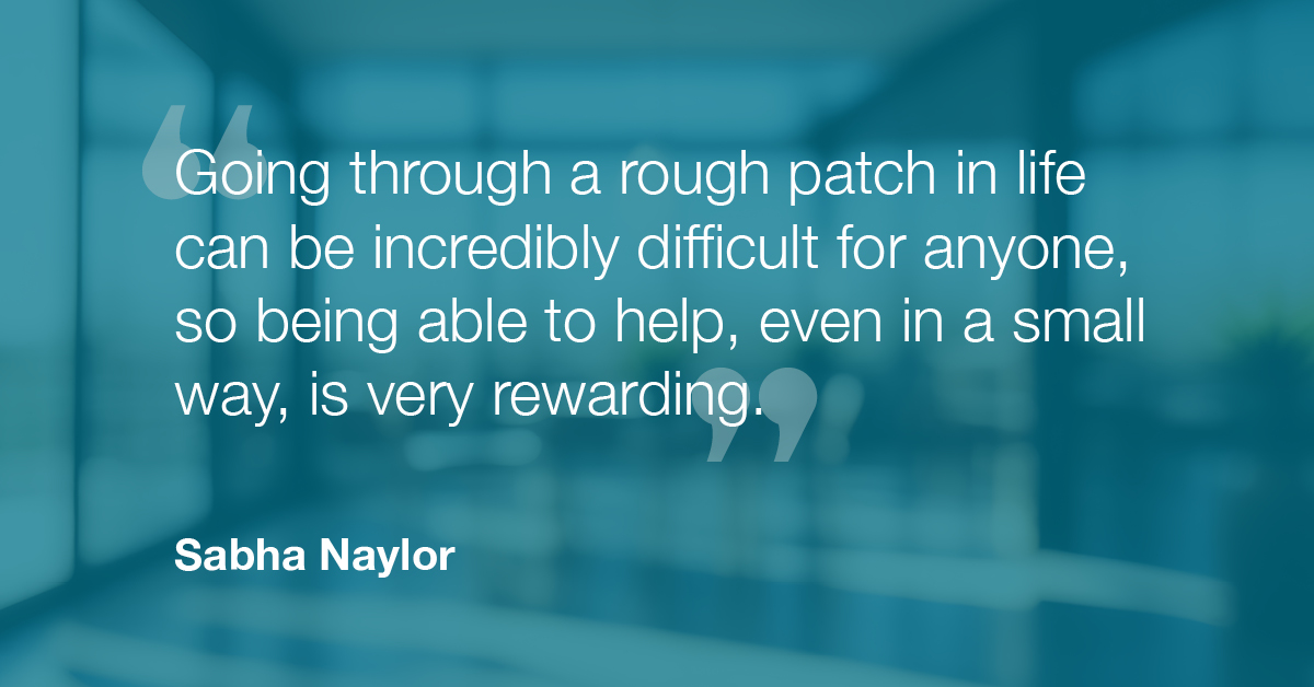 "Going through a rough patch in life can be incredibly difficult for anyone, so being able to help, even in a small way, is very rewarding" - Sabha Naylor