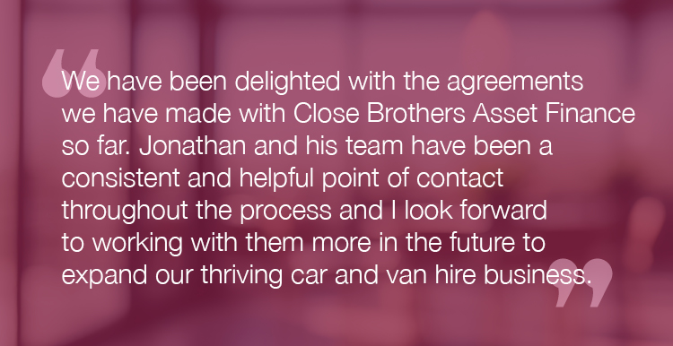 "We have been delighted with the agreements we have made with Close Brothers Asset Finance so far. Jonathan and his team have been a consistent and helpful point of contact throughout the process and I look forward to working with them more in the future to expand our thriving car and van hire business."